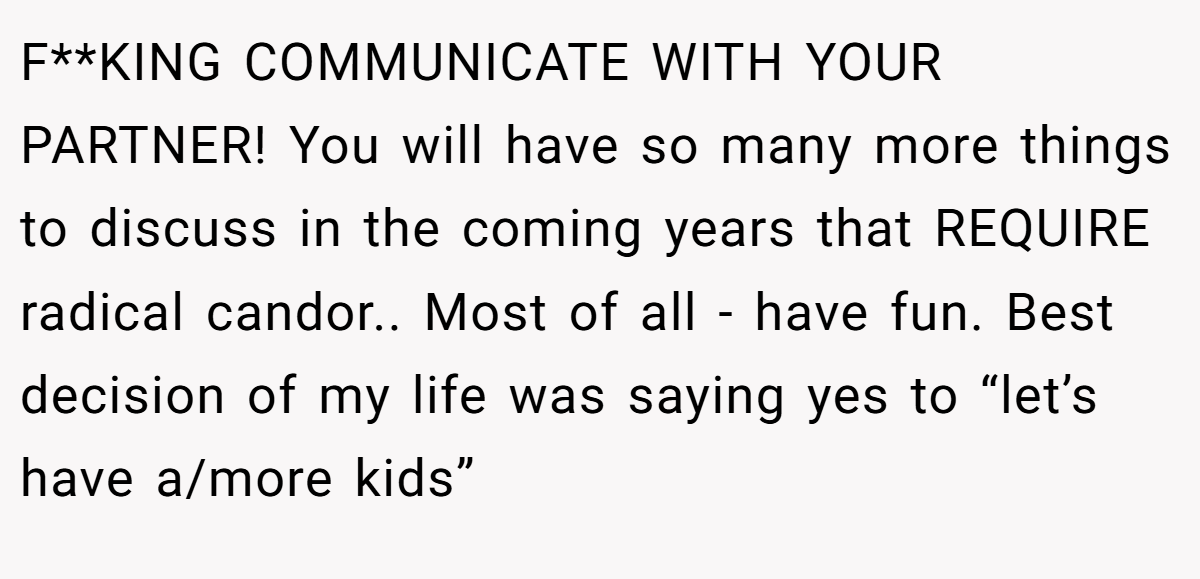 F**KING COMMUNICATE WITH YOUR PARTNER! You will have so many more things to discuss in the coming years that REQUIRE radical candor.. Most of all - have fun. Best decision of my life was saying yes to “let’s have a/more kids”