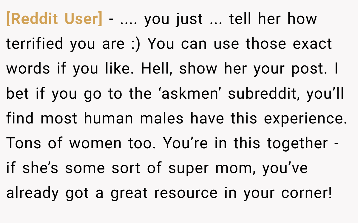 [Reddit User] − .... you just ... tell her how terrified you are :) You can use those exact words if you like. Hell, show her your post. I bet if you go to the ‘askmen’ subreddit, you’ll find most human males have this experience. Tons of women too. You’re in this together - if she’s some sort of super mom, you’ve already got a great resource in your corner!