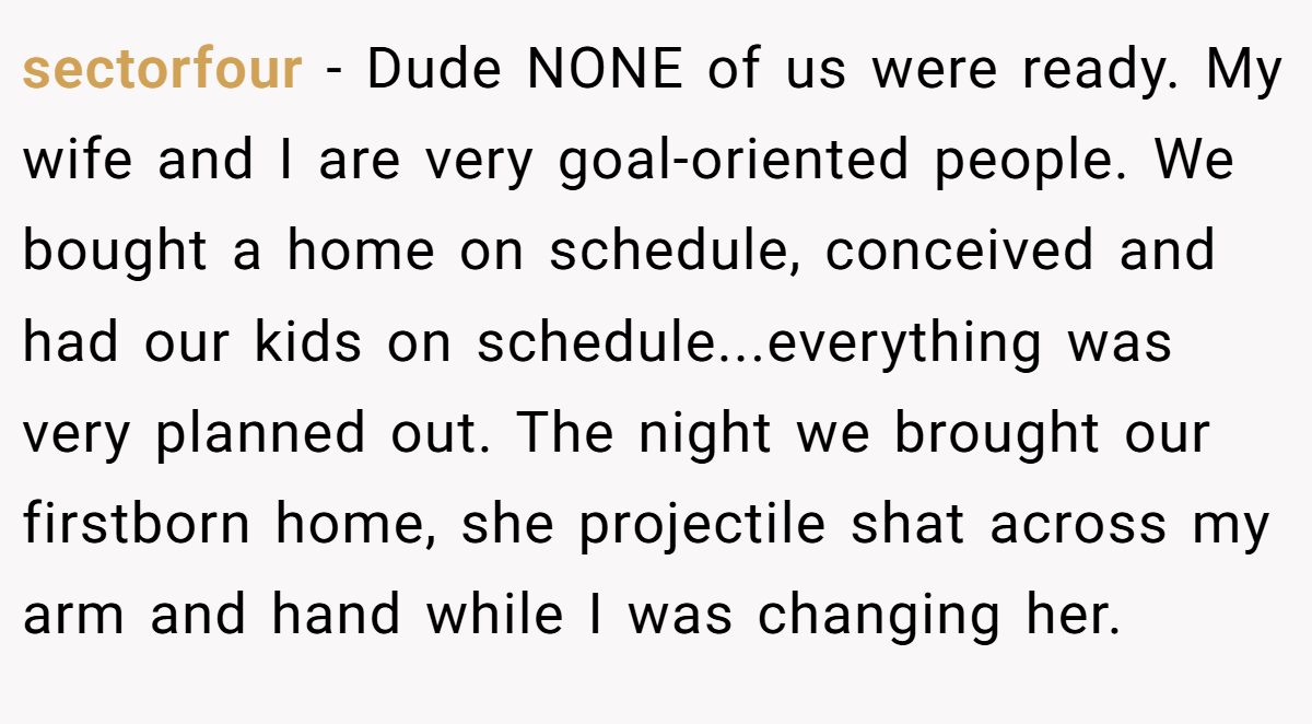 sectorfour − Dude NONE of us were ready. My wife and I are very goal-oriented people. We bought a home on schedule, conceived and had our kids on schedule...everything was very planned out. The night we brought our firstborn home, she projectile shat across my arm and hand while I was changing her.
