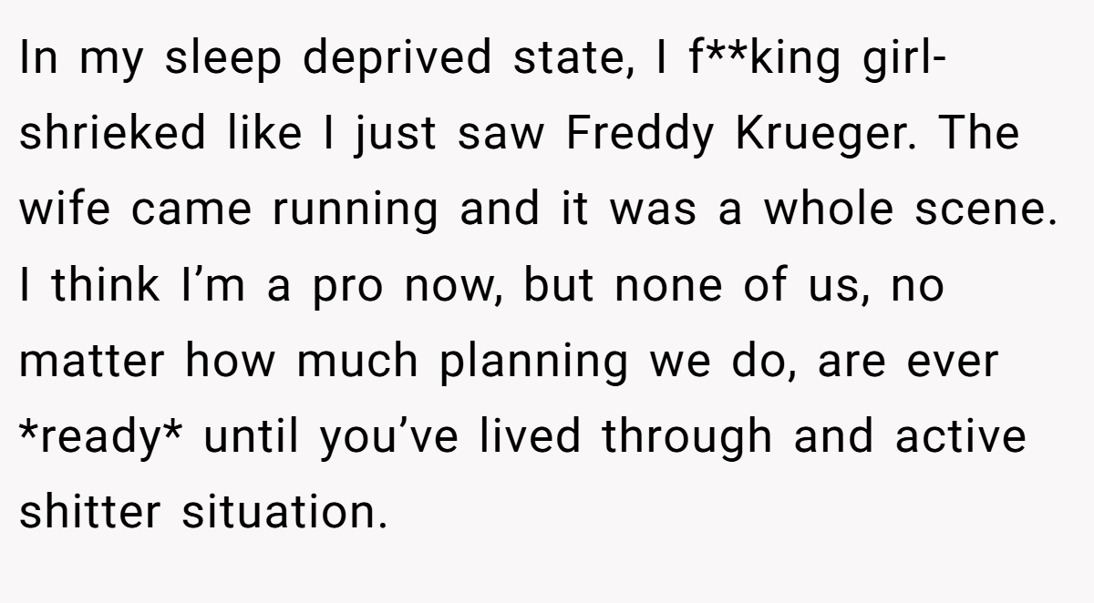 In my sleep deprived state, I f**king girl-shrieked like I just saw Freddy Krueger. The wife came running and it was a whole scene. I think I’m a pro now, but none of us, no matter how much planning we do, are ever *ready* until you’ve lived through and active shitter situation.