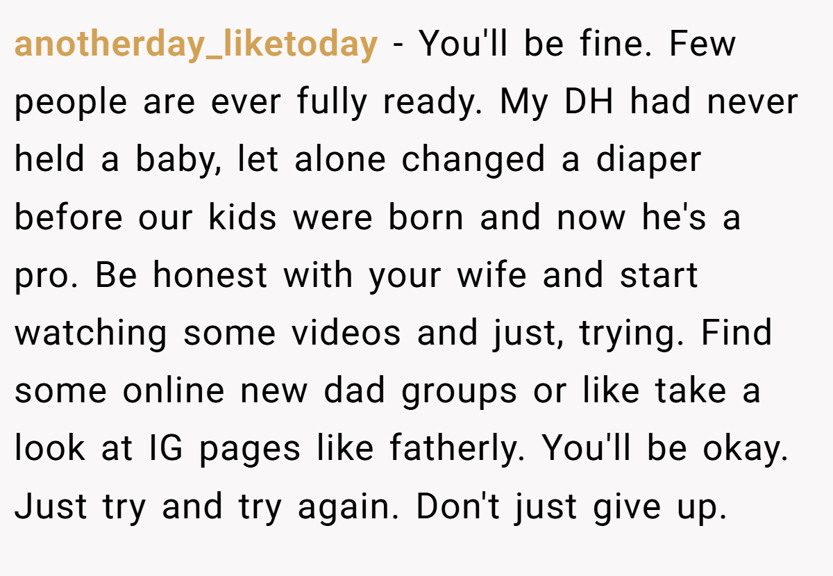 anotherday_liketoday − You'll be fine. Few people are ever fully ready. My DH had never held a baby, let alone changed a diaper before our kids were born and now he's a pro. Be honest with your wife and start watching some videos and just, trying. Find some online new dad groups or like take a look at IG pages like fatherly. You'll be okay. Just try and try again. Don't just give up.