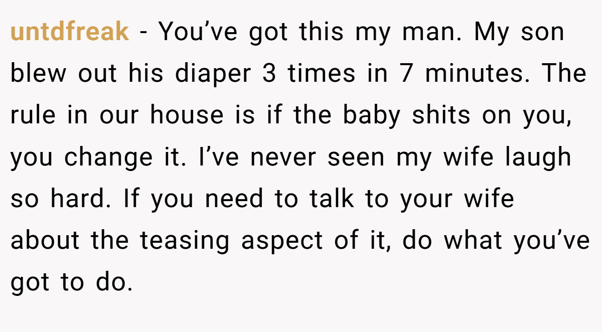 untdfreak − You’ve got this my man. My son blew out his diaper 3 times in 7 minutes. The rule in our house is if the baby shits on you, you change it. I’ve never seen my wife laugh so hard. If you need to talk to your wife about the teasing aspect of it, do what you’ve got to do.