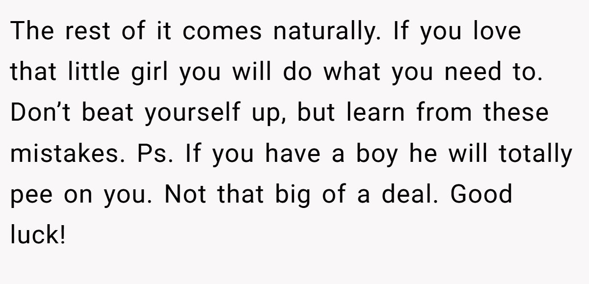The rest of it comes naturally. If you love that little girl you will do what you need to. Don’t beat yourself up, but learn from these mistakes. Ps. If you have a boy he will totally pee on you. Not that big of a deal. Good luck!