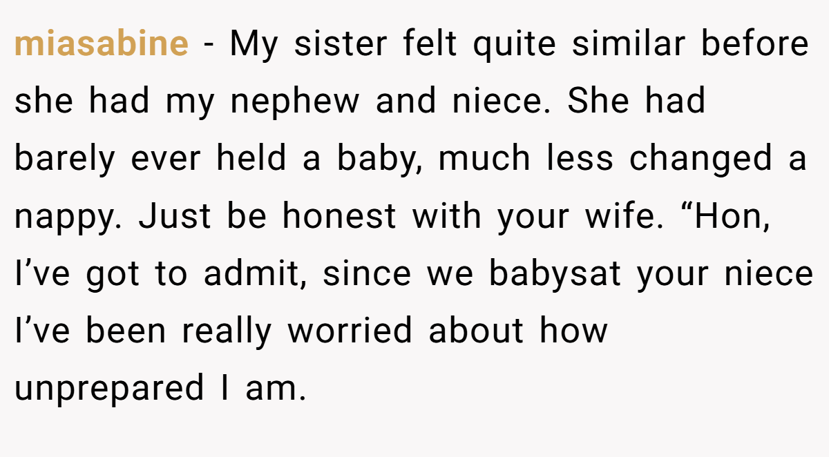 miasabine − My sister felt quite similar before she had my nephew and niece. She had barely ever held a baby, much less changed a nappy. Just be honest with your wife. “Hon, I’ve got to admit, since we babysat your niece I’ve been really worried about how unprepared I am.