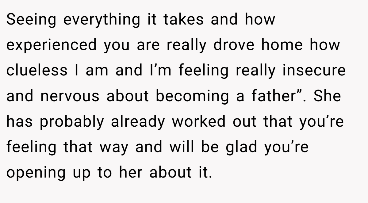 Seeing everything it takes and how experienced you are really drove home how clueless I am and I’m feeling really insecure and nervous about becoming a father”. She has probably already worked out that you’re feeling that way and will be glad you’re opening up to her about it.
