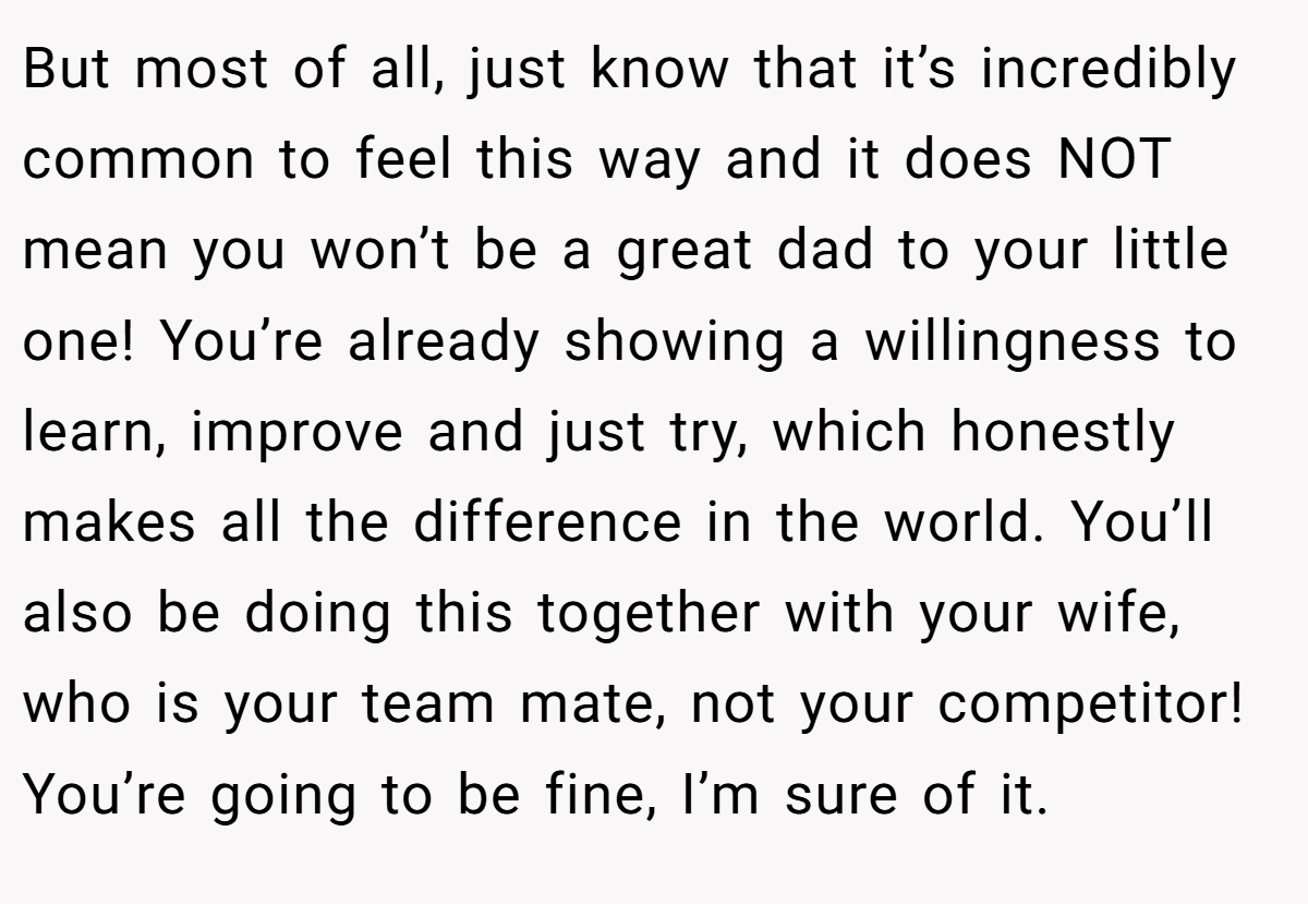 But most of all, just know that it’s incredibly common to feel this way and it does NOT mean you won’t be a great dad to your little one! You’re already showing a willingness to learn, improve and just try, which honestly makes all the difference in the world. You’ll also be doing this together with your wife, who is your team mate, not your competitor! You’re going to be fine, I’m sure of it.