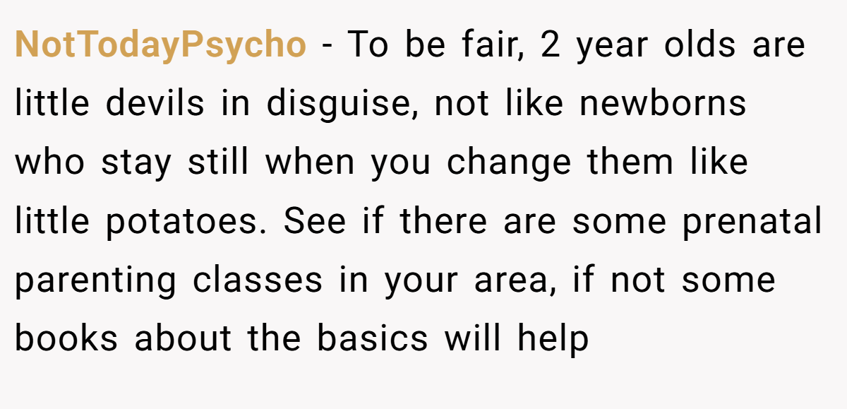 NotTodayPsycho − To be fair, 2 year olds are little devils in disguise, not like newborns who stay still when you change them like little potatoes. See if there are some prenatal parenting classes in your area, if not some books about the basics will help