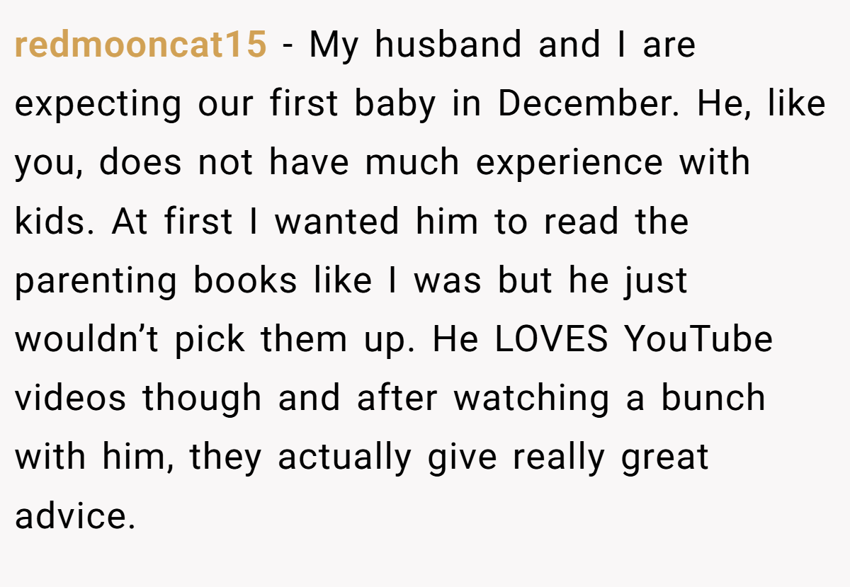 redmooncat15 − My husband and I are expecting our first baby in December. He, like you, does not have much experience with kids. At first I wanted him to read the parenting books like I was but he just wouldn’t pick them up. He LOVES YouTube videos though and after watching a bunch with him, they actually give really great advice.