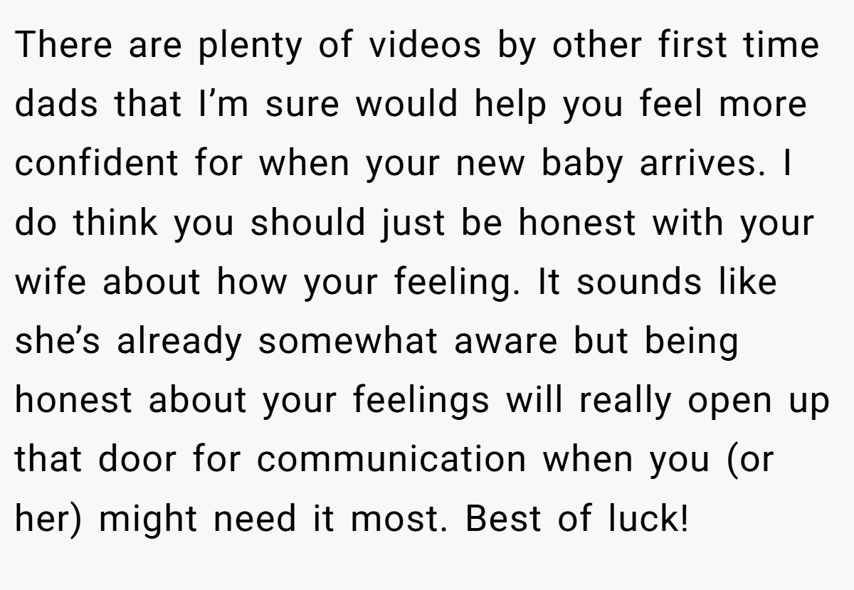 There are plenty of videos by other first time dads that I’m sure would help you feel more confident for when your new baby arrives. I do think you should just be honest with your wife about how your feeling. It sounds like she’s already somewhat aware but being honest about your feelings will really open up that door for communication when you (or her) might need it most. Best of luck!