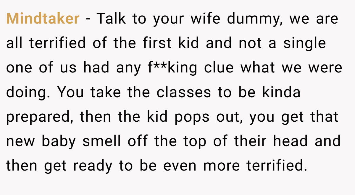 Mindtaker − Talk to your wife dummy, we are all terrified of the first kid and not a single one of us had any f**king clue what we were doing. You take the classes to be kinda prepared, then the kid pops out, you get that new baby smell off the top of their head and then get ready to be even more terrified.