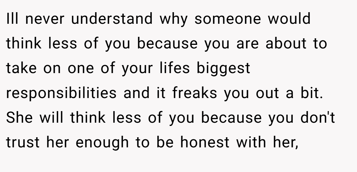 Ill never understand why someone would think less of you because you are about to take on one of your lifes biggest responsibilities and it freaks you out a bit. She will think less of you because you don't trust her enough to be honest with her,