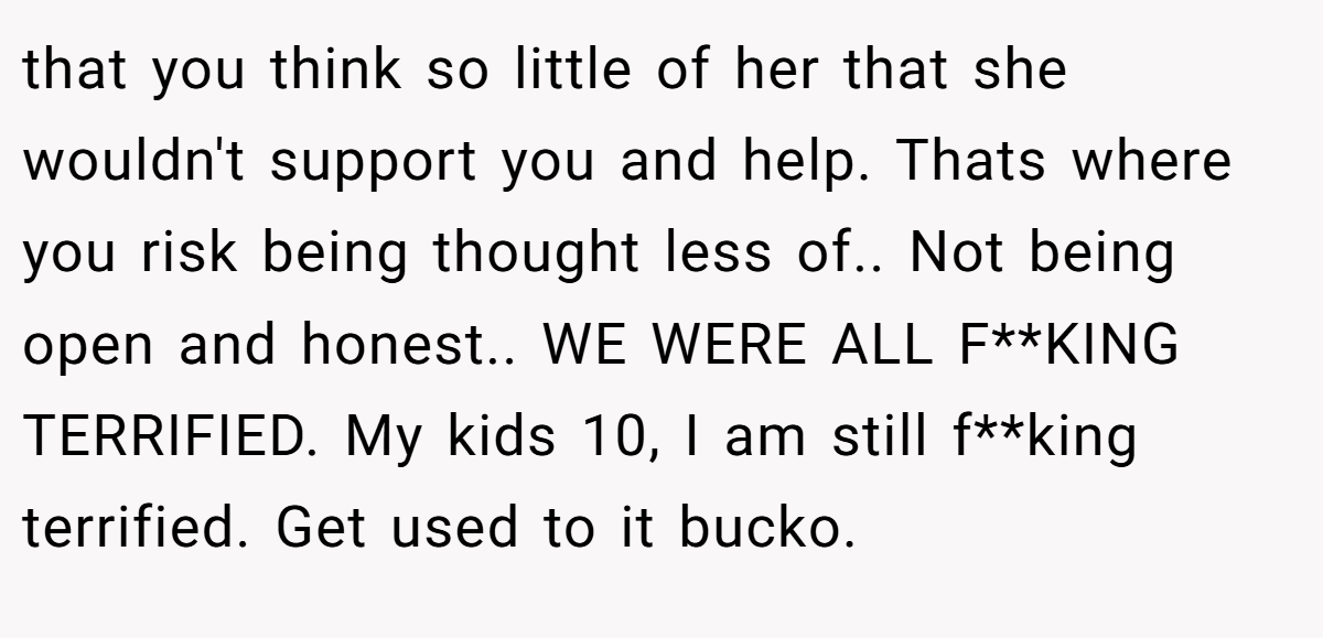 that you think so little of her that she wouldn't support you and help. Thats where you risk being thought less of.. Not being open and honest.. WE WERE ALL F**KING TERRIFIED. My kids 10, I am still f**king terrified. Get used to it bucko.