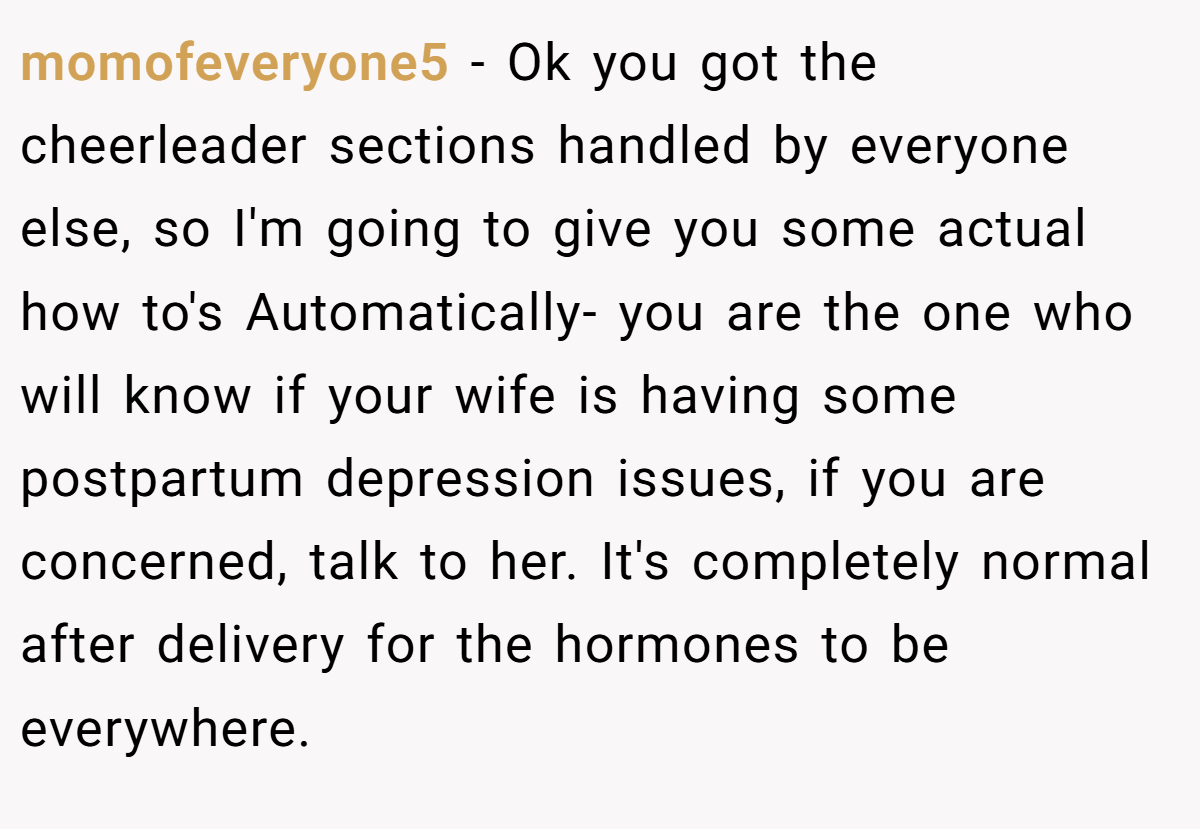 momofeveryone5 − Ok you got the cheerleader sections handled by everyone else, so I'm going to give you some actual how to's Automatically- you are the one who will know if your wife is having some postpartum depression issues, if you are concerned, talk to her. It's completely normal after delivery for the hormones to be everywhere.
