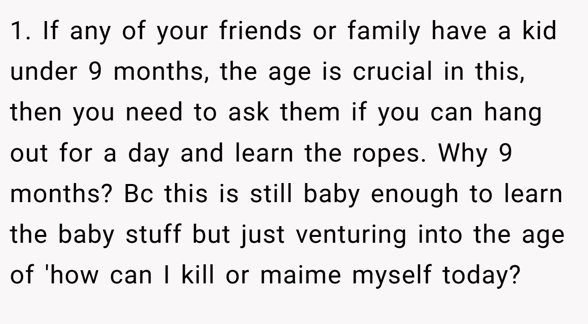 1. If any of your friends or family have a kid under 9 months, the age is crucial in this, then you need to ask them if you can hang out for a day and learn the ropes. Why 9 months? Bc this is still baby enough to learn the baby stuff but just venturing into the age of 'how can I kill or maime myself today?