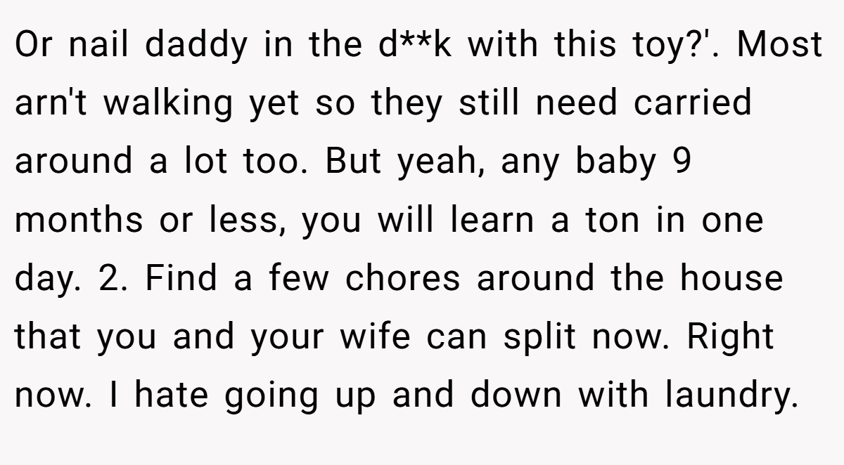 Or nail daddy in the d**k with this toy?'. Most arn't walking yet so they still need carried around a lot too. But yeah, any baby 9 months or less, you will learn a ton in one day. 2. Find a few chores around the house that you and your wife can split now. Right now. I hate going up and down with laundry.