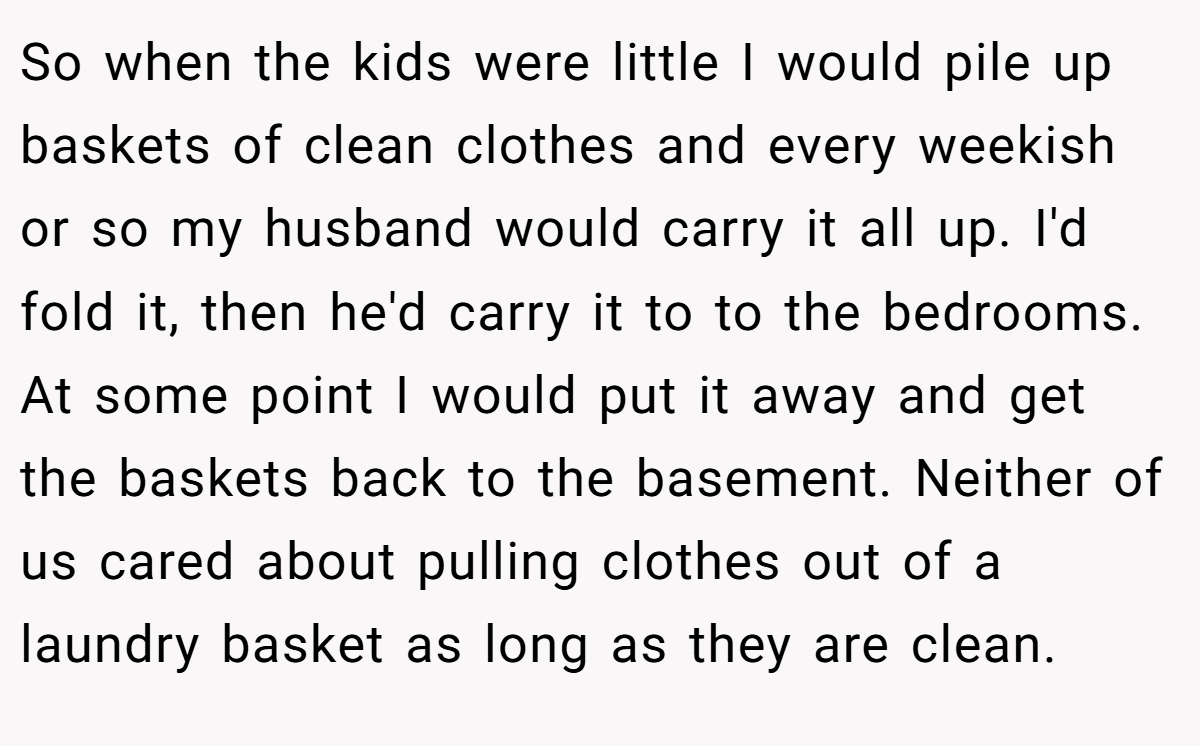 So when the kids were little I would pile up baskets of clean clothes and every weekish or so my husband would carry it all up. I'd fold it, then he'd carry it to to the bedrooms. At some point I would put it away and get the baskets back to the basement. Neither of us cared about pulling clothes out of a laundry basket as long as they are clean.