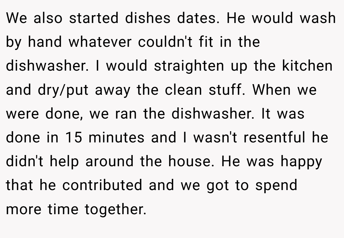 We also started dishes dates. He would wash by hand whatever couldn't fit in the dishwasher. I would straighten up the kitchen and dry/put away the clean stuff. When we were done, we ran the dishwasher. It was done in 15 minutes and I wasn't resentful he didn't help around the house. He was happy that he contributed and we got to spend more time together.