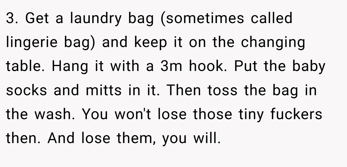 3. Get a laundry bag (sometimes called lingerie bag) and keep it on the changing table. Hang it with a 3m hook. Put the baby socks and mitts in it. Then toss the bag in the wash. You won't lose those tiny fuckers then. And lose them, you will.