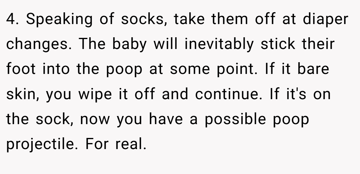 4. Speaking of socks, take them off at diaper changes. The baby will inevitably stick their foot into the poop at some point. If it bare skin, you wipe it off and continue. If it's on the sock, now you have a possible poop projectile. For real.