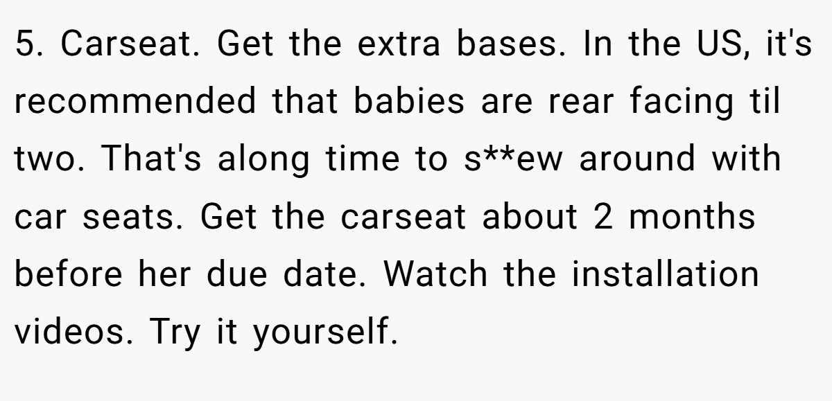 5. Carseat. Get the extra bases. In the US, it's recommended that babies are rear facing til two. That's along time to s**ew around with car seats. Get the carseat about 2 months before her due date. Watch the installation videos. Try it yourself.