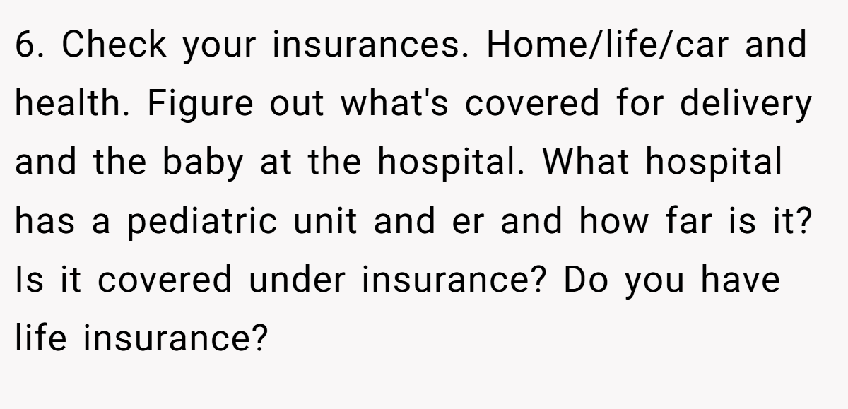 6. Check your insurances. Home/life/car and health. Figure out what's covered for delivery and the baby at the hospital. What hospital has a pediatric unit and er and how far is it? Is it covered under insurance? Do you have life insurance?