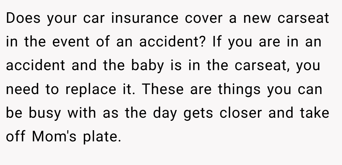 Does your car insurance cover a new carseat in the event of an accident? If you are in an accident and the baby is in the carseat, you need to replace it. These are things you can be busy with as the day gets closer and take off Mom's plate.