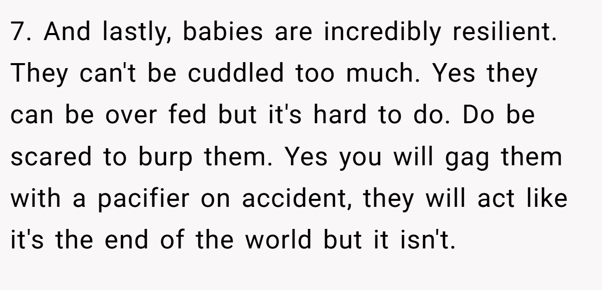 7. And lastly, babies are incredibly resilient. They can't be cuddled too much. Yes they can be over fed but it's hard to do. Do be scared to burp them. Yes you will gag them with a pacifier on accident, they will act like it's the end of the world but it isn't.
