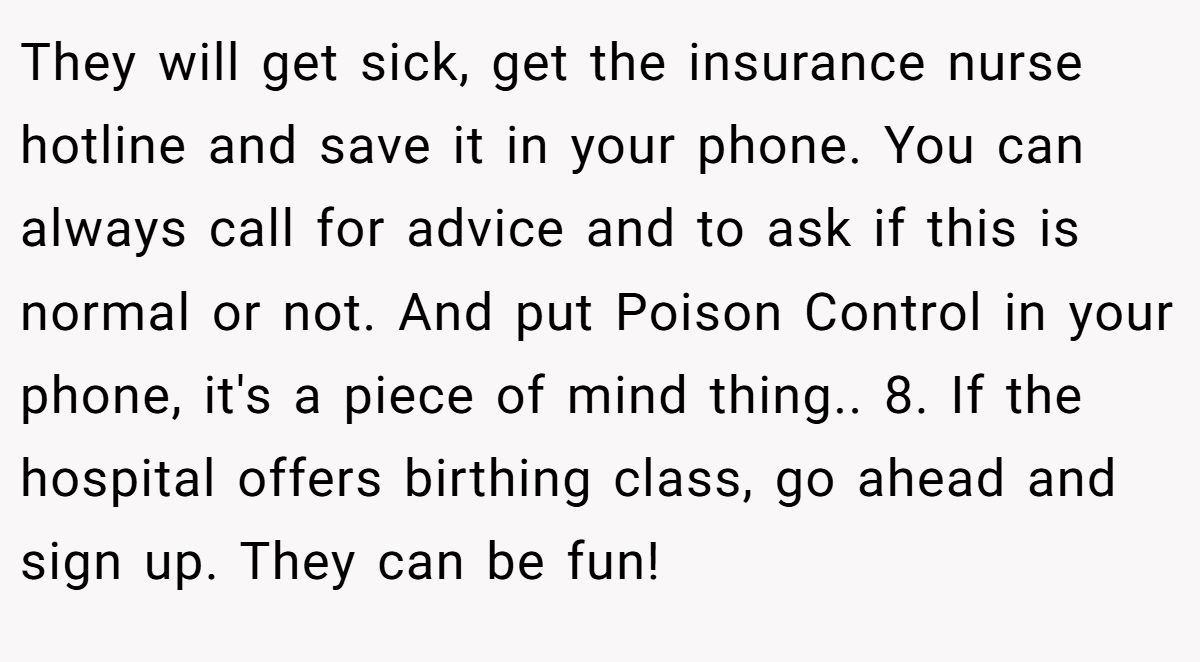 They will get sick, get the insurance nurse hotline and save it in your phone. You can always call for advice and to ask if this is normal or not. And put Poison Control in your phone, it's a piece of mind thing.. 8. If the hospital offers birthing class, go ahead and sign up. They can be fun!