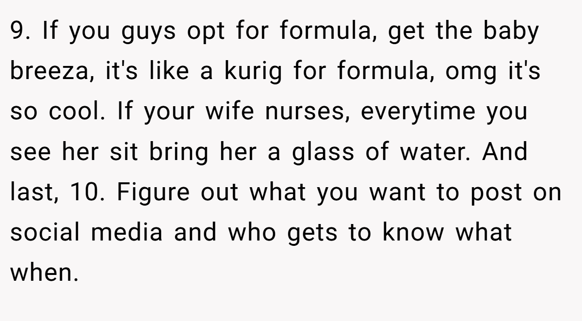 9. If you guys opt for formula, get the baby breeza, it's like a kurig for formula, omg it's so cool. If your wife nurses, everytime you see her sit bring her a glass of water. And last, 10. Figure out what you want to post on social media and who gets to know what when.