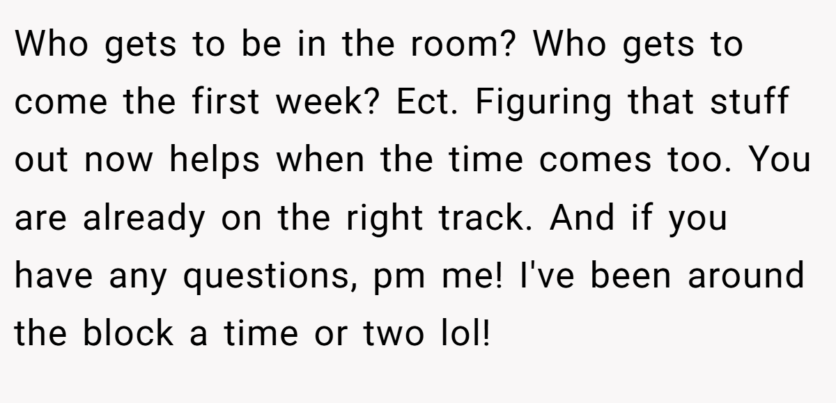 Who gets to be in the room? Who gets to come the first week? Ect. Figuring that stuff out now helps when the time comes too. You are already on the right track. And if you have any questions, pm me! I've been around the block a time or two lol!