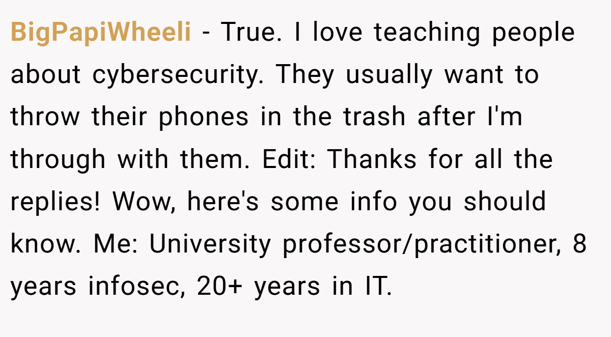 BigPapiWheeli − True. I love teaching people about cybersecurity. They usually want to throw their phones in the trash after I'm through with them. Edit: Thanks for all the replies! Wow, here's some info you should know. Me: University professor/practitioner, 8 years infosec, 20+ years in IT.