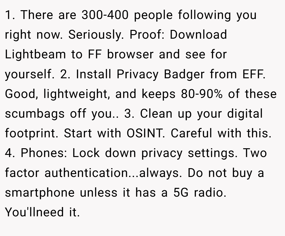 1. There are 300-400 people following you right now. Seriously. Proof: Download Lightbeam to FF browser and see for yourself. 2. Install Privacy Badger from EFF. Good, lightweight, and keeps 80-90% of these scumbags off you.. 3. Clean up your digital footprint. Start with OSINT. Careful with this. 4. Phones: Lock down privacy settings. Two factor authentication...always. Do not buy a smartphone unless it has a 5G radio. You'llneed it.
