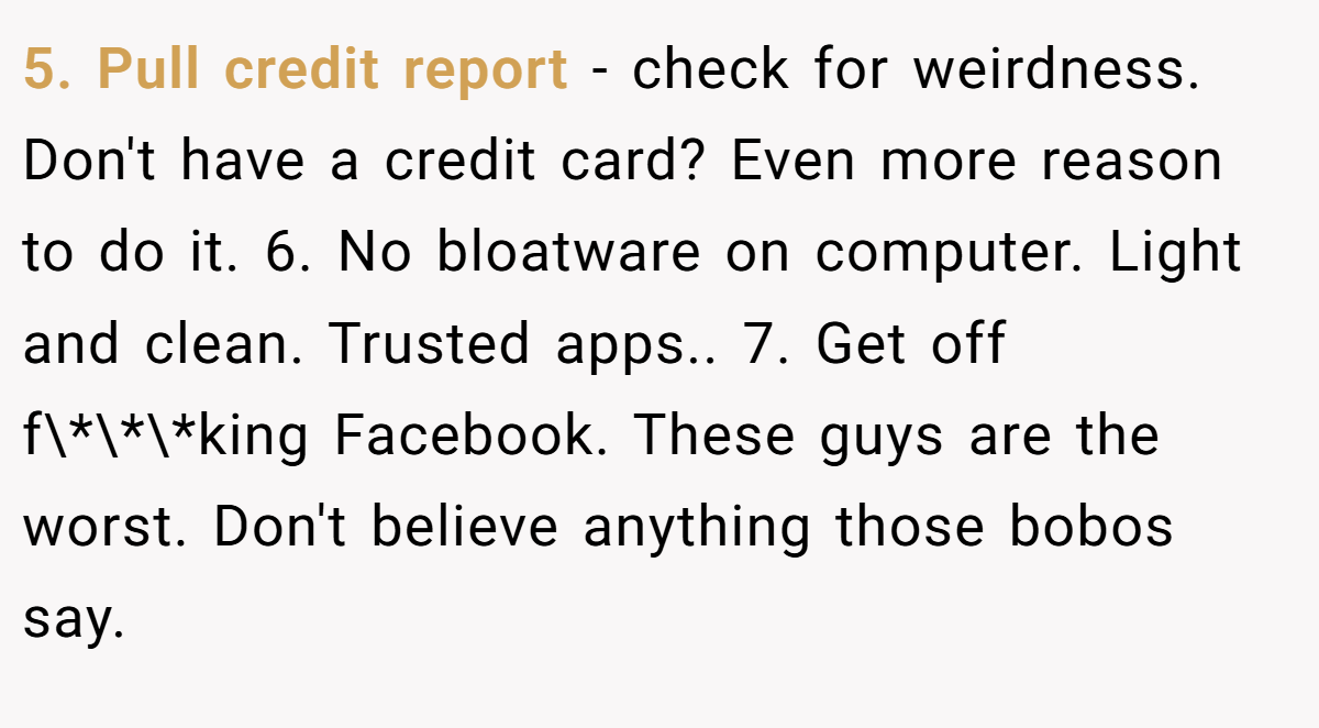 5. Pull credit report - check for weirdness. Don't have a credit card? Even more reason to do it. 6. No bloatware on computer. Light and clean. Trusted apps.. 7. Get off f\*\*\*king Facebook. These guys are the worst. Don't believe anything those bobos say.