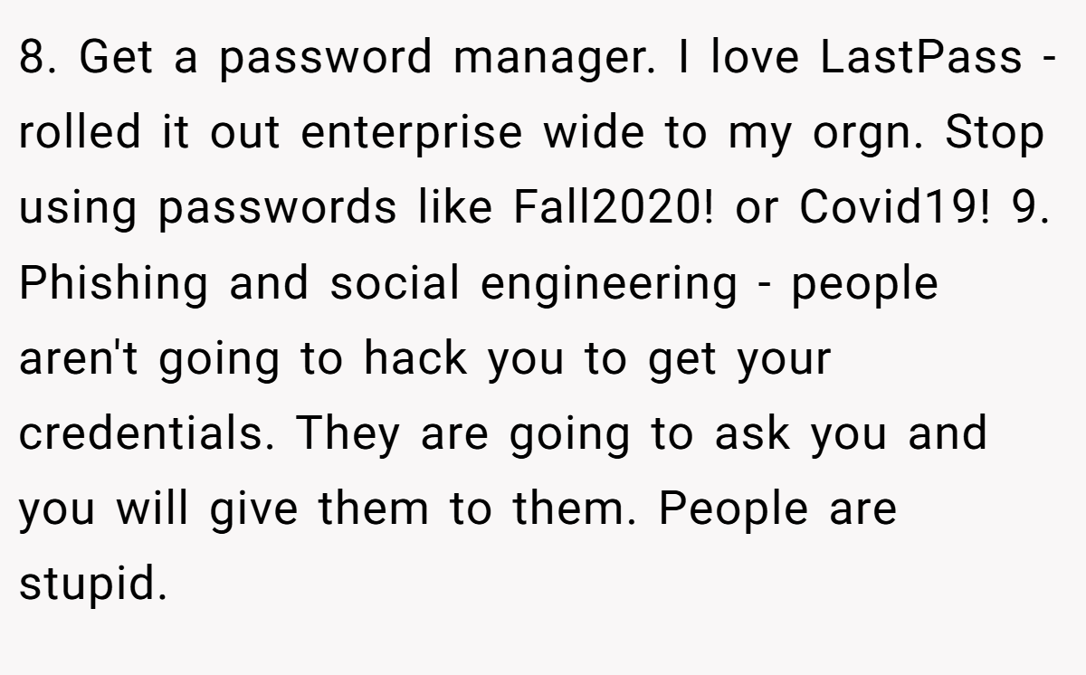 8. Get a password manager. I love LastPass - rolled it out enterprise wide to my orgn. Stop using passwords like Fall2020! or Covid19! 9. Phishing and social engineering - people aren't going to hack you to get your credentials. They are going to ask you and you will give them to them. People are stupid.