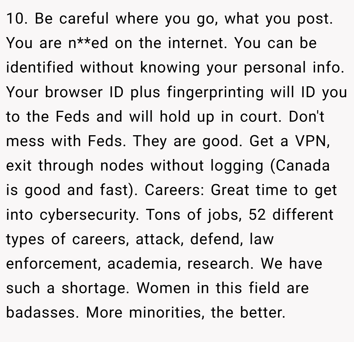 10. Be careful where you go, what you post. You are n**ed on the internet. You can be identified without knowing your personal info. Your browser ID plus fingerprinting will ID you to the Feds and will hold up in court. Don't mess with Feds. They are good. Get a VPN, exit through nodes without logging (Canada is good and fast). Careers: Great time to get into cybersecurity. Tons of jobs, 52 different types of careers, attack, defend, law enforcement, academia, research. We have such a shortage. Women in this field are badasses. More minorities, the better.