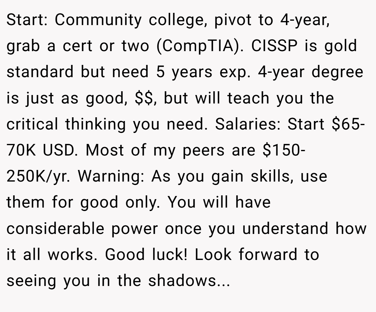 Start: Community college, pivot to 4-year, grab a cert or two (CompTIA). CISSP is gold standard but need 5 years exp. 4-year degree is just as good, $$, but will teach you the critical thinking you need. Salaries: Start $65-70K USD. Most of my peers are $150-250K/yr. Warning: As you gain skills, use them for good only. You will have considerable power once you understand how it all works. Good luck! Look forward to seeing you in the shadows...
