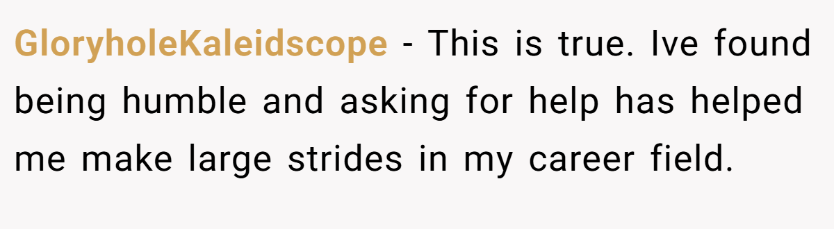 GloryholeKaleidscope − This is true. Ive found being humble and asking for help has helped me make large strides in my career field.