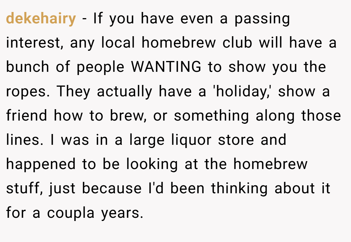 dekehairy − If you have even a passing interest, any local homebrew club will have a bunch of people WANTING to show you the ropes. They actually have a 'holiday,' show a friend how to brew, or something along those lines. I was in a large liquor store and happened to be looking at the homebrew stuff, just because I'd been thinking about it for a coupla years.