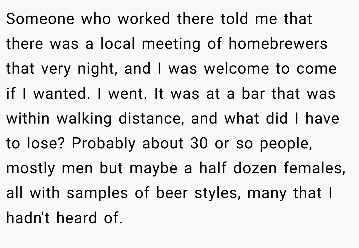 Someone who worked there told me that there was a local meeting of homebrewers that very night, and I was welcome to come if I wanted. I went. It was at a bar that was within walking distance, and what did I have to lose? Probably about 30 or so people, mostly men but maybe a half dozen females, all with samples of beer styles, many that I hadn't heard of.