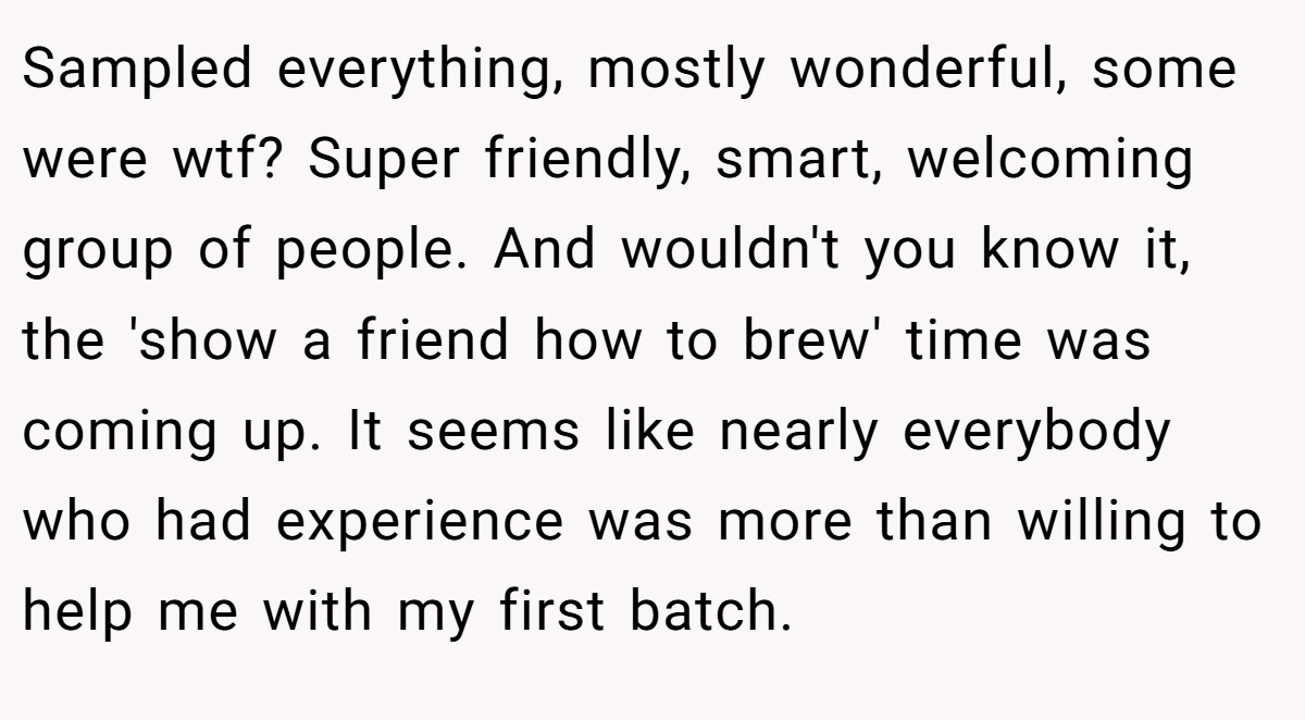 Sampled everything, mostly wonderful, some were wtf? Super friendly, smart, welcoming group of people. And wouldn't you know it, the 'show a friend how to brew' time was coming up. It seems like nearly everybody who had experience was more than willing to help me with my first batch.