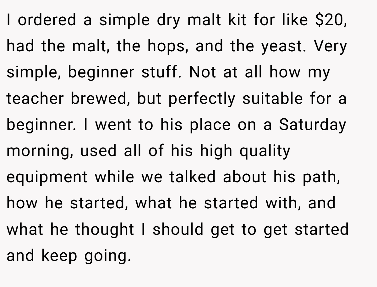 I ordered a simple dry malt kit for like $20, had the malt, the hops, and the yeast. Very simple, beginner stuff. Not at all how my teacher brewed, but perfectly suitable for a beginner. I went to his place on a Saturday morning, used all of his high quality equipment while we talked about his path, how he started, what he started with, and what he thought I should get to get started and keep going.