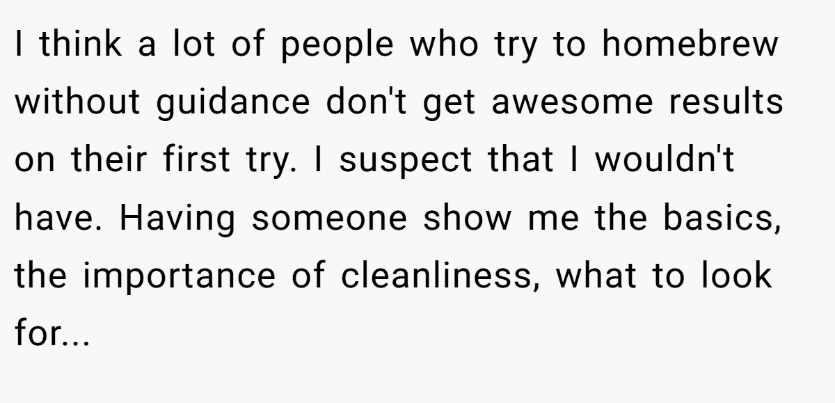 I think a lot of people who try to homebrew without guidance don't get awesome results on their first try. I suspect that I wouldn't have. Having someone show me the basics, the importance of cleanliness, what to look for...