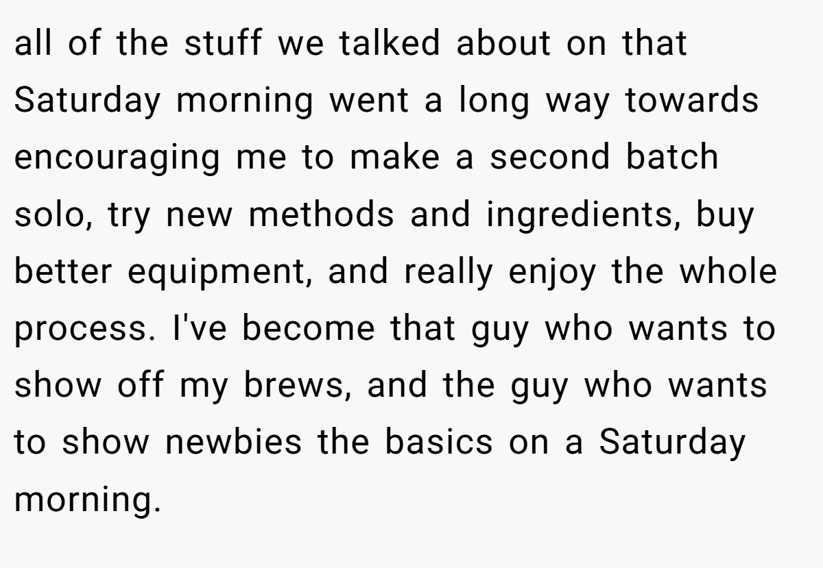 all of the stuff we talked about on that Saturday morning went a long way towards encouraging me to make a second batch solo, try new methods and ingredients, buy better equipment, and really enjoy the whole process. I've become that guy who wants to show off my brews, and the guy who wants to show newbies the basics on a Saturday morning.