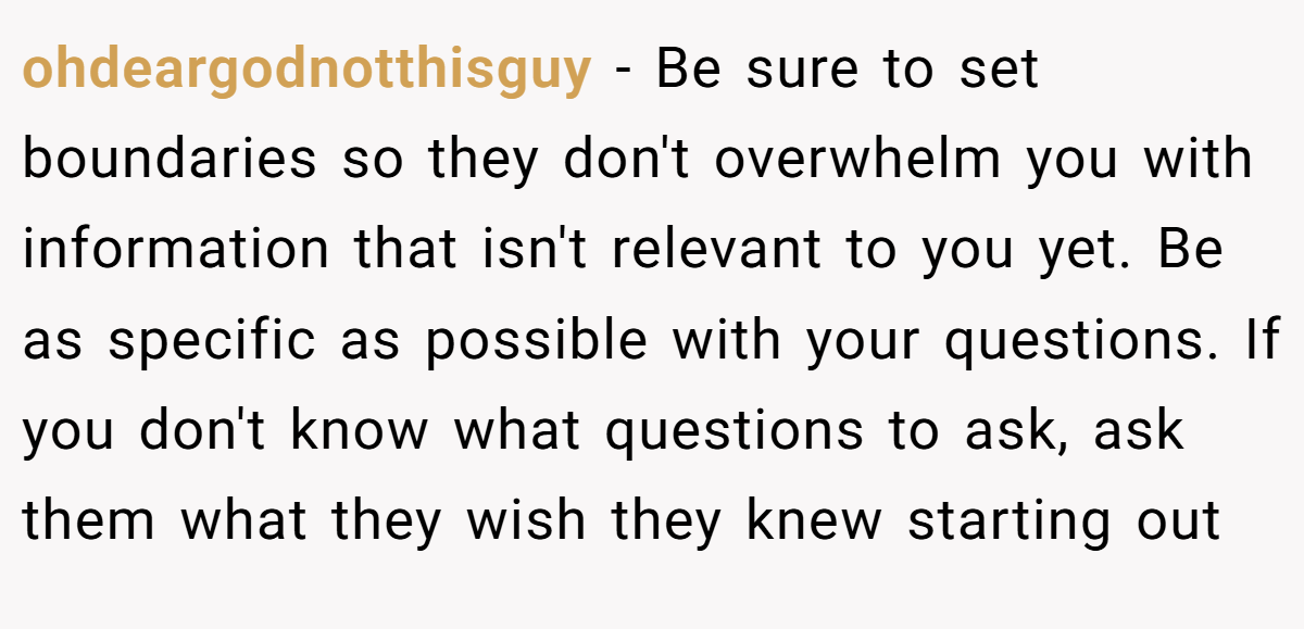 ohdeargodnotthisguy − Be sure to set boundaries so they don't overwhelm you with information that isn't relevant to you yet. Be as specific as possible with your questions. If you don't know what questions to ask, ask them what they wish they knew starting out