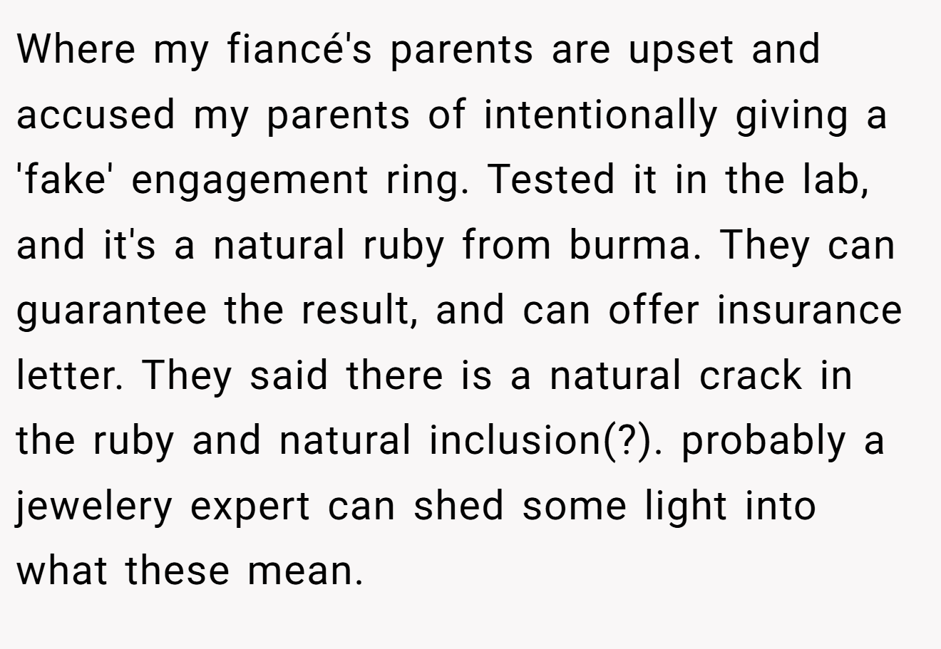 Where my fiancé's parents are upset and accused my parents of intentionally giving a 'fake' engagement ring. Tested it in the lab, and it's a natural ruby from burma. They can guarantee the result, and can offer insurance letter. They said there is a natural crack in the ruby and natural inclusion(?). probably a jewelery expert can shed some light into what these mean.