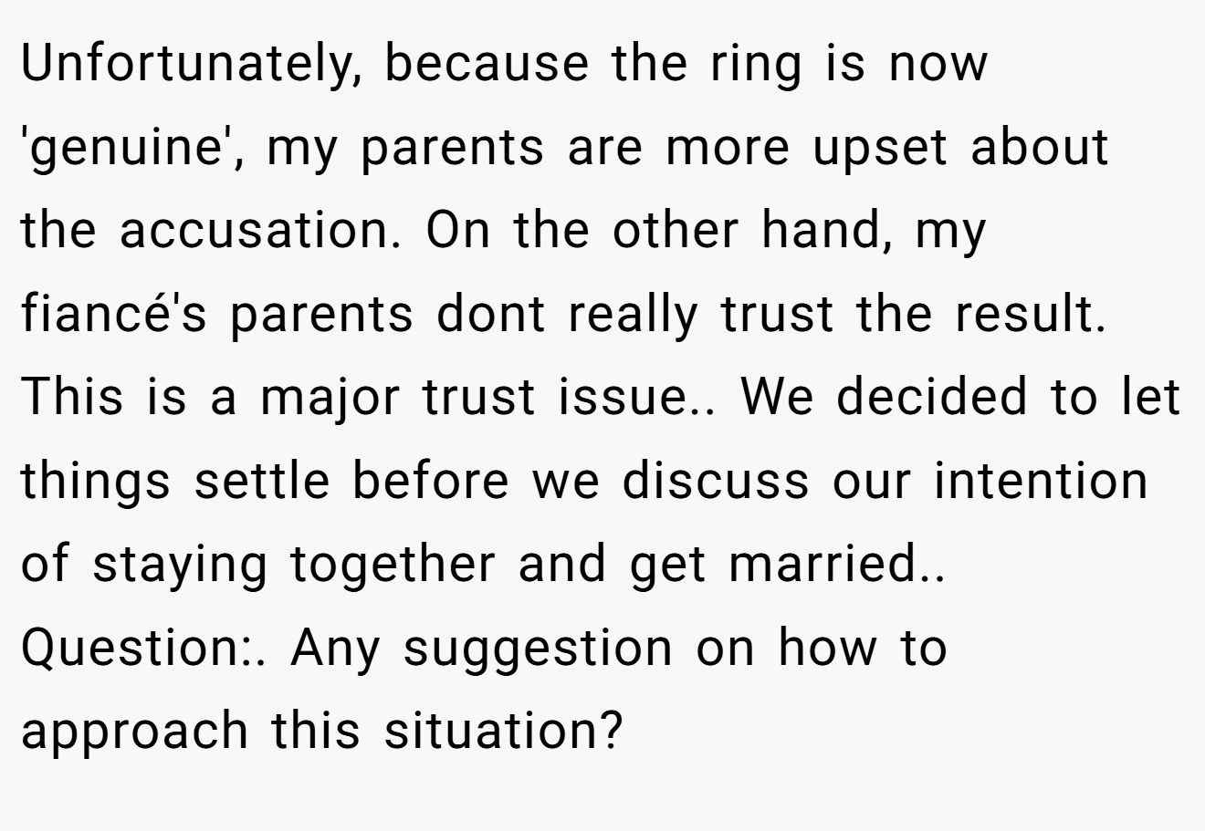 Unfortunately, because the ring is now 'genuine', my parents are more upset about the accusation. On the other hand, my fiancé's parents dont really trust the result. This is a major trust issue.. We decided to let things settle before we discuss our intention of staying together and get married.. Question:. Any suggestion on how to approach this situation?