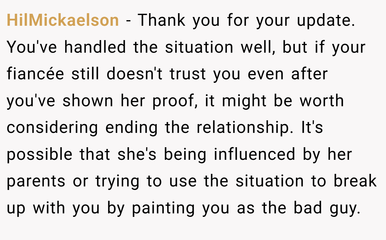 HilMickaelson − Thank you for your update. You've handled the situation well, but if your fiancée still doesn't trust you even after you've shown her proof, it might be worth considering ending the relationship. It's possible that she's being influenced by her parents or trying to use the situation to break up with you by painting you as the bad guy.