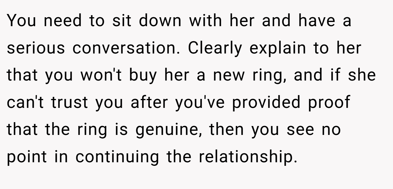 You need to sit down with her and have a serious conversation. Clearly explain to her that you won't buy her a new ring, and if she can't trust you after you've provided proof that the ring is genuine, then you see no point in continuing the relationship.