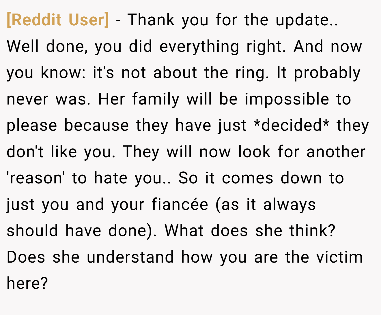 [Reddit User] − Thank you for the update.. Well done, you did everything right. And now you know: it's not about the ring. It probably never was. Her family will be impossible to please because they have just *decided* they don't like you. They will now look for another 'reason' to hate you.. So it comes down to just you and your fiancée (as it always should have done). What does she think? Does she understand how you are the victim here?