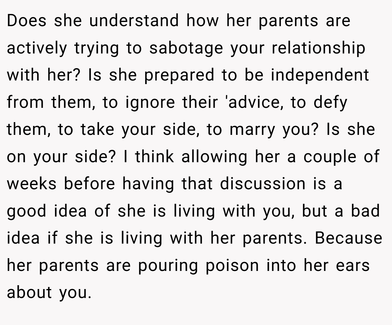 Does she understand how her parents are actively trying to sabotage your relationship with her? Is she prepared to be independent from them, to ignore their 'advice, to defy them, to take your side, to marry you? Is she on your side? I think allowing her a couple of weeks before having that discussion is a good idea of she is living with you, but a bad idea if she is living with her parents. Because her parents are pouring poison into her ears about you.